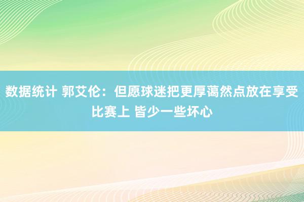 数据统计 郭艾伦：但愿球迷把更厚蔼然点放在享受比赛上 皆少一些坏心