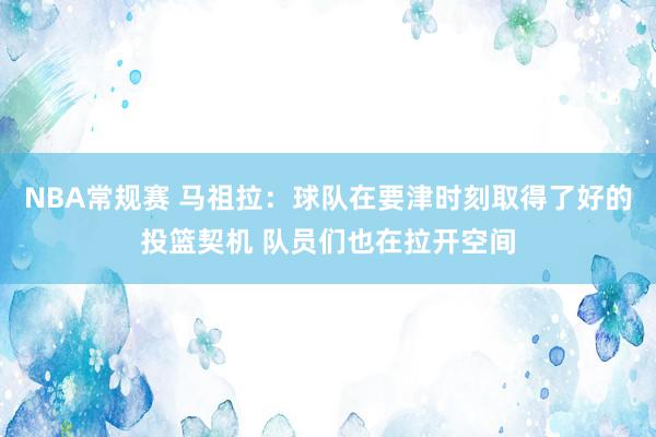 NBA常规赛 马祖拉：球队在要津时刻取得了好的投篮契机 队员们也在拉开空间