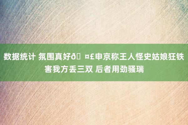 数据统计 氛围真好🤣申京称王人怪史姑娘狂铁害我方丢三双 后者用劲骚瑞