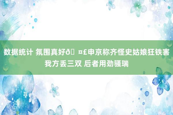 数据统计 氛围真好🤣申京称齐怪史姑娘狂铁害我方丢三双 后者用劲骚瑞