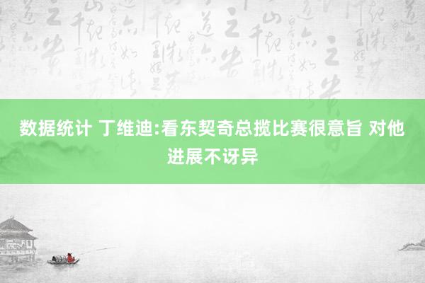 数据统计 丁维迪:看东契奇总揽比赛很意旨 对他进展不讶异