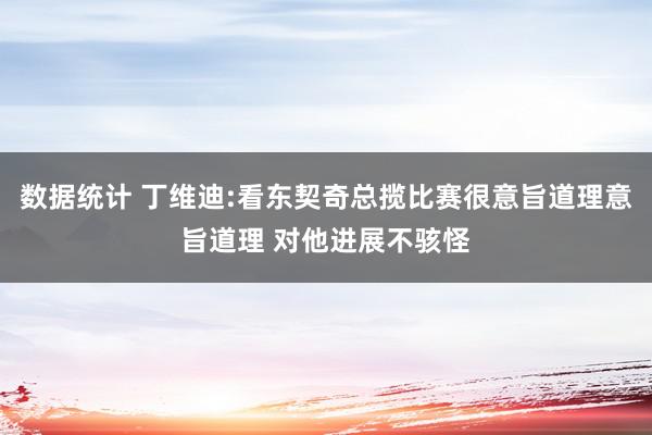 数据统计 丁维迪:看东契奇总揽比赛很意旨道理意旨道理 对他进展不骇怪