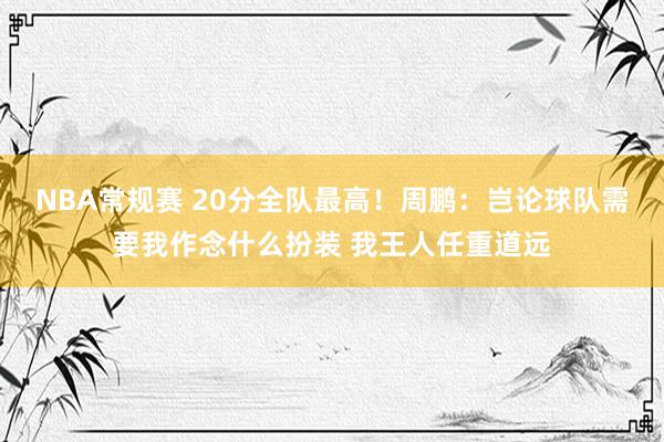 NBA常规赛 20分全队最高！周鹏：岂论球队需要我作念什么扮装 我王人任重道远