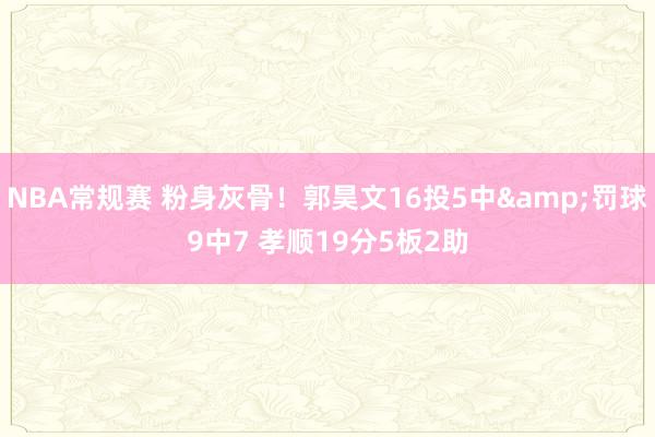 NBA常规赛 粉身灰骨！郭昊文16投5中&罚球9中7 孝顺19分5板2助