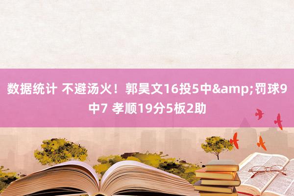 数据统计 不避汤火！郭昊文16投5中&罚球9中7 孝顺19分5板2助