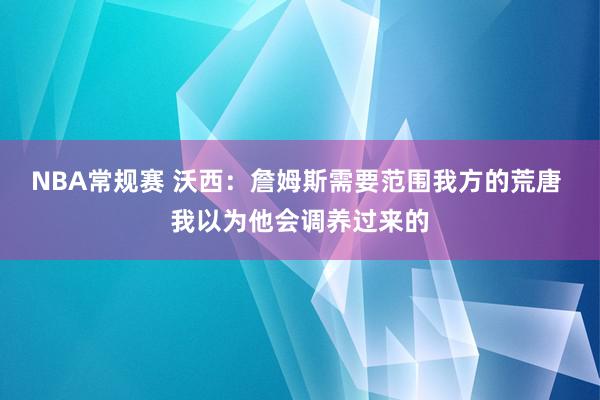 NBA常规赛 沃西：詹姆斯需要范围我方的荒唐 我以为他会调养过来的