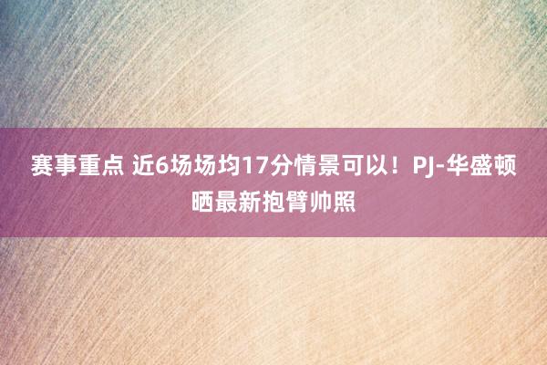 赛事重点 近6场场均17分情景可以！PJ-华盛顿晒最新抱臂帅照