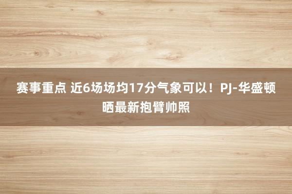 赛事重点 近6场场均17分气象可以！PJ-华盛顿晒最新抱臂帅照