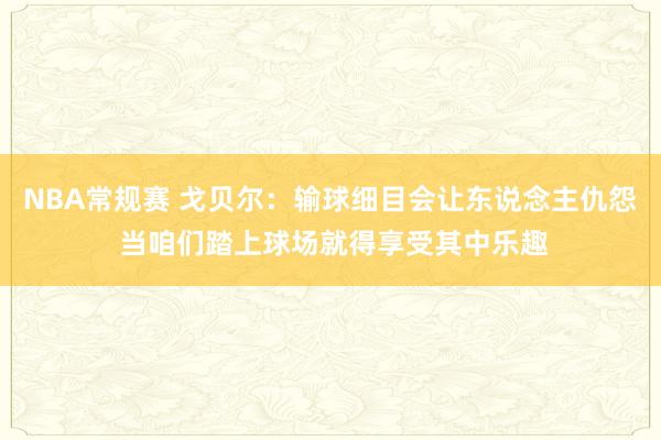 NBA常规赛 戈贝尔：输球细目会让东说念主仇怨 当咱们踏上球场就得享受其中乐趣