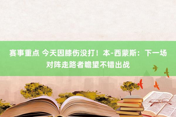 赛事重点 今天因膝伤没打！本-西蒙斯：下一场对阵走路者瞻望不错出战