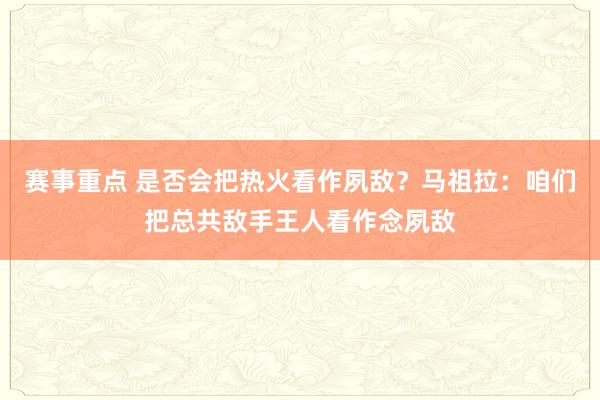 赛事重点 是否会把热火看作夙敌？马祖拉：咱们把总共敌手王人看作念夙敌