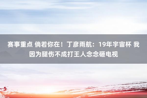 赛事重点 倘若你在！丁彦雨航：19年宇宙杯 我因为腿伤不成打王人念念砸电视