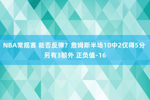 NBA常规赛 能否反弹？詹姆斯半场10中2仅得5分 另有3额外 正负值-16