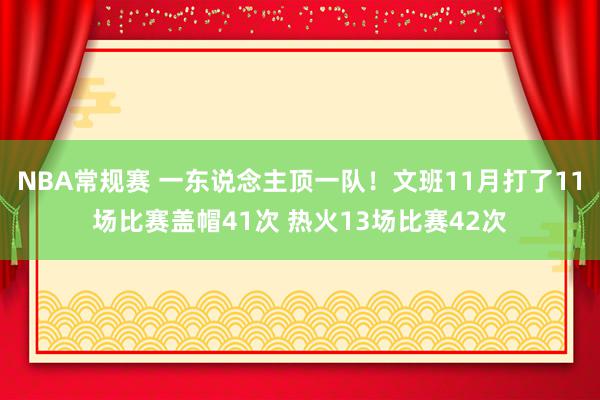 NBA常规赛 一东说念主顶一队！文班11月打了11场比赛盖帽41次 热火13场比赛42次