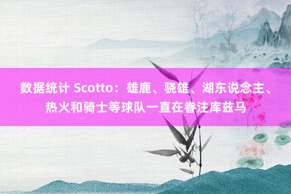 数据统计 Scotto：雄鹿、骁雄、湖东说念主、热火和骑士等球队一直在眷注库兹马